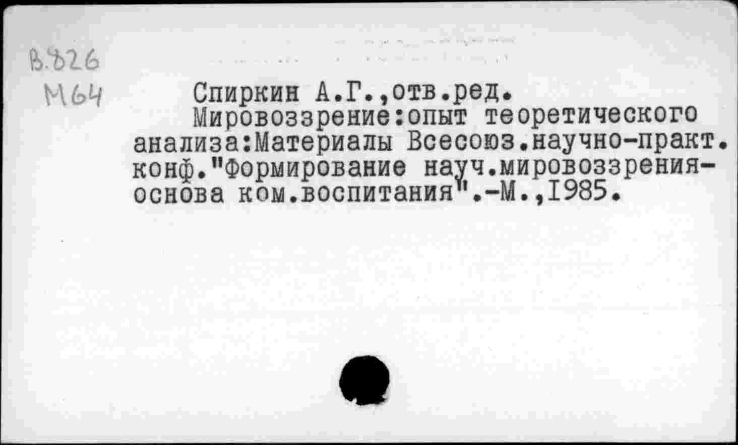 ﻿ь.ш
М6Ч
Спиркин А.Г.,отв.ред.
Мировоззрение:опыт теоретического анализа:Материалы Всесоюз.научно-практ. конф."Формирование науч.мировоззрения-основа ком.воспитания".-М.,1985.